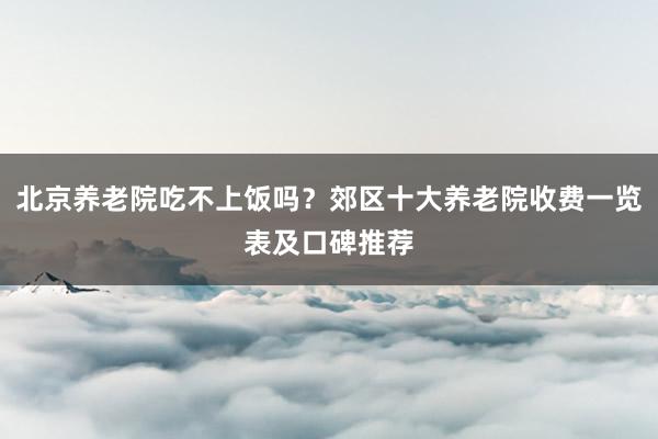 北京养老院吃不上饭吗?郊区十大养老院收费一览表及口碑推荐
