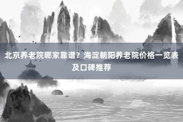 北京养老院哪家靠谱?海淀朝阳养老院价格一览表及口碑推荐