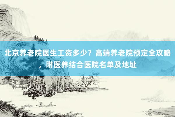 北京养老院医生工资多少?高端养老院预定全攻略,附医养结合医院名单及地址