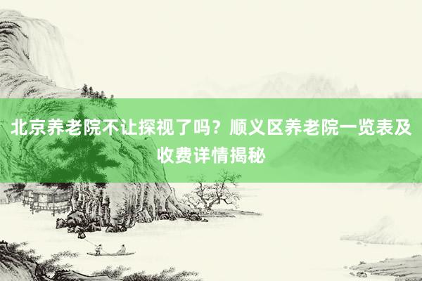 北京养老院不让探视了吗?顺义区养老院一览表及收费详情揭秘