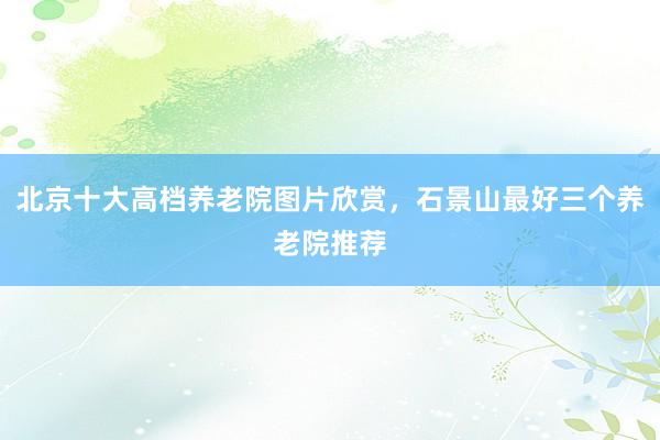 北京十大高档养老院图片欣赏,石景山最好三个养老院推荐