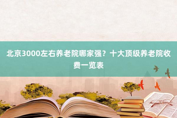 北京3000左右养老院哪家强?十大顶级养老院收费一览表