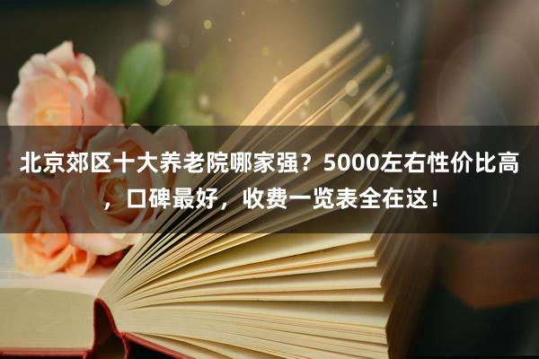 北京郊区十大养老院哪家强?5000左右性价比高,口碑最好,收费一览表全在这!
