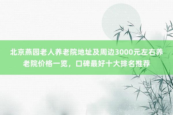 北京燕园老人养老院地址及周边3000元左右养老院价格一览,口碑最好十大排名推荐