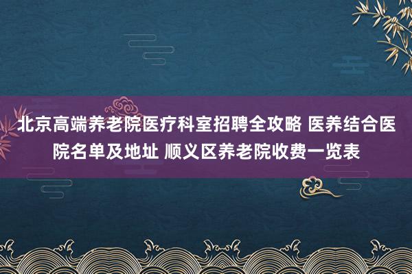 北京高端养老院医疗科室招聘全攻略 医养结合医院名单及地址 顺义区养老院收费一览表