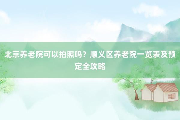 北京养老院可以拍照吗?顺义区养老院一览表及预定全攻略