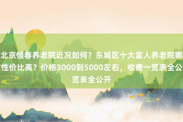 北京恒春养老院近况如何?东城区十大富人养老院哪家性价比高?价格3000到5000左右,收费一览表全公开