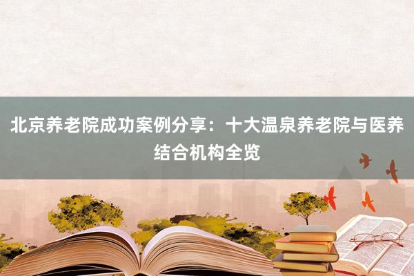 北京养老院成功案例分享:十大温泉养老院与医养结合机构全览