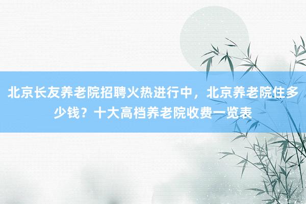 北京长友养老院招聘火热进行中,北京养老院住多少钱?十大高档养老院收费一览表