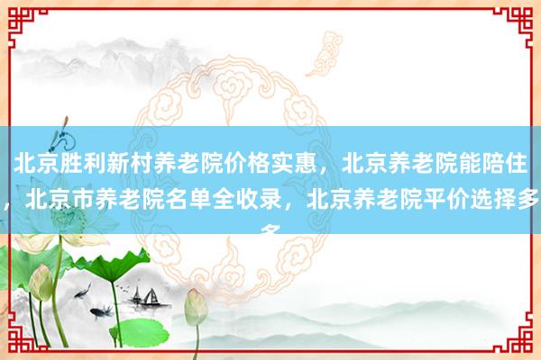 北京胜利新村养老院价格实惠，北京养老院能陪住，北京市养老院名单全收录，北京养老院平价选择多