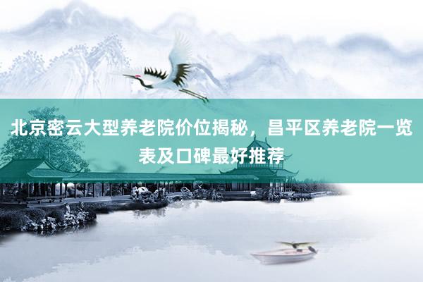北京密云大型养老院价位揭秘，昌平区养老院一览表及口碑最好推荐