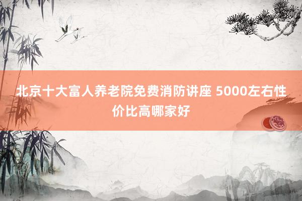 北京十大富人养老院免费消防讲座 5000左右性价比高哪家好