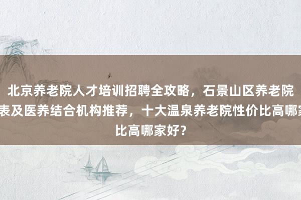 北京养老院人才培训招聘全攻略，石景山区养老院一览表及医养结合机构推荐，十大温泉养老院性价比高哪家好？