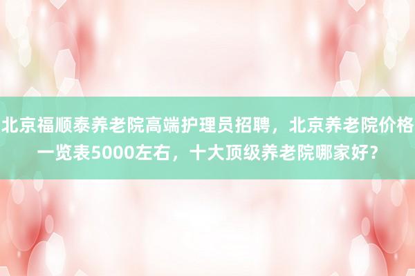 北京福顺泰养老院高端护理员招聘,北京养老院价格一览表5000左右,十大顶级养老院哪家好?