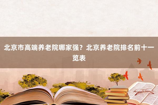 北京市高端养老院哪家强?北京养老院排名前十一览表