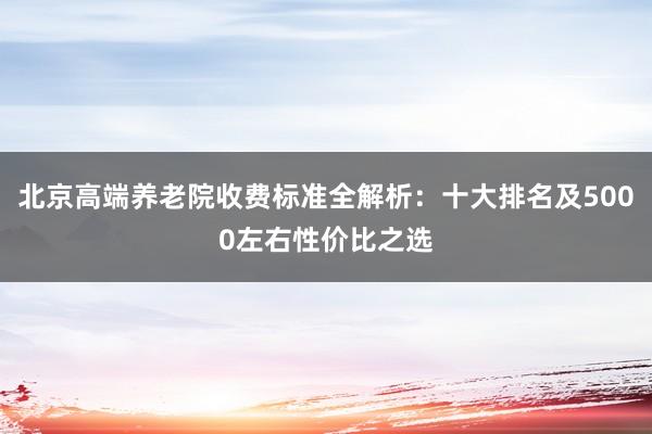 北京高端养老院收费标准全解析:十大排名及5000左右性价比之选