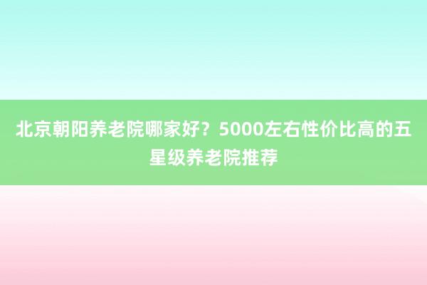 北京朝阳养老院哪家好?5000左右性价比高的五星级养老院推荐