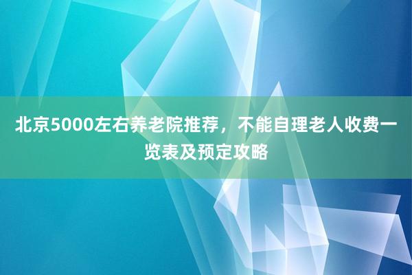 北京5000左右养老院推荐,不能自理老人收费一览表及预定攻略