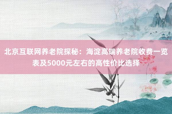 北京互联网养老院探秘:海淀高端养老院收费一览表及5000元左右的高性价比选择