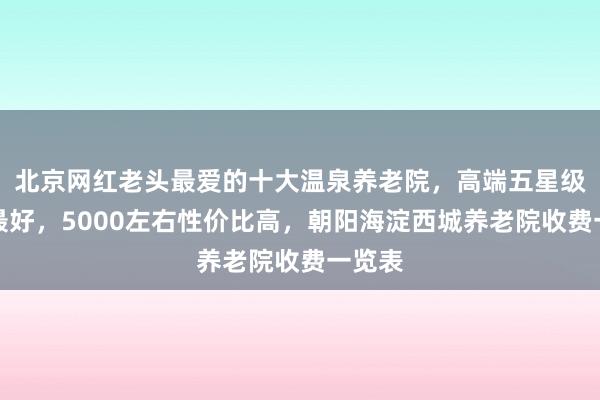 北京网红老头最爱的十大温泉养老院,高端五星级口碑最好,5000左右性价比高,朝阳海淀西城养老院收费一览表
