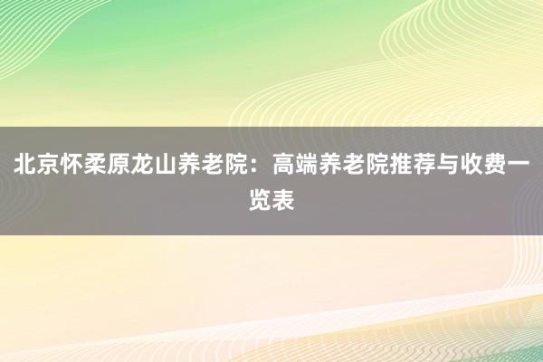 北京怀柔原龙山养老院:高端养老院推荐与收费一览表
