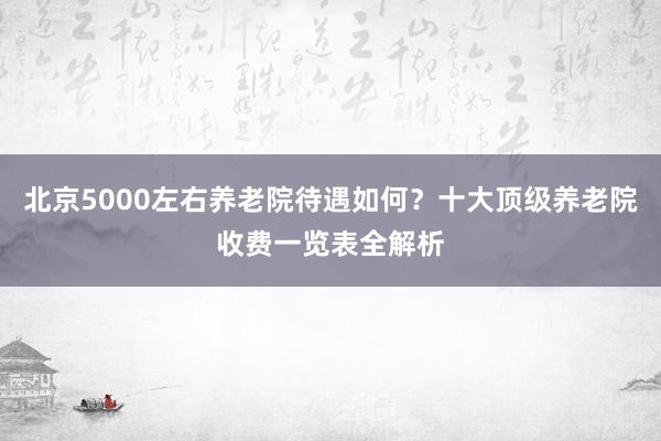 北京5000左右养老院待遇如何?十大顶级养老院收费一览表全解析