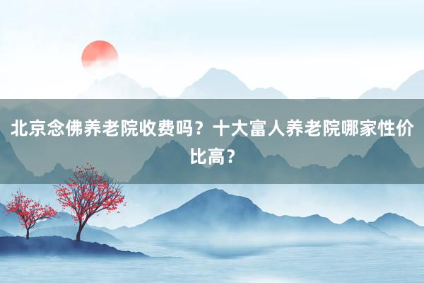 北京念佛养老院收费吗?十大富人养老院哪家性价比高?