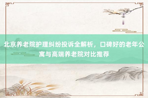 北京养老院护理纠纷投诉全解析,口碑好的老年公寓与高端养老院对比推荐