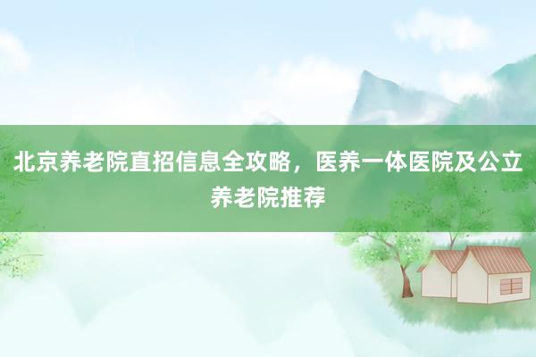 北京养老院直招信息全攻略,医养一体医院及公立养老院推荐