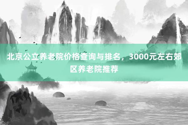 北京公立养老院价格查询与排名，3000元左右郊区养老院推荐