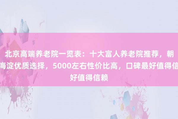 北京高端养老院一览表：十大富人养老院推荐，朝阳海淀优质选择，5000左右性价比高，口碑最好值得信赖