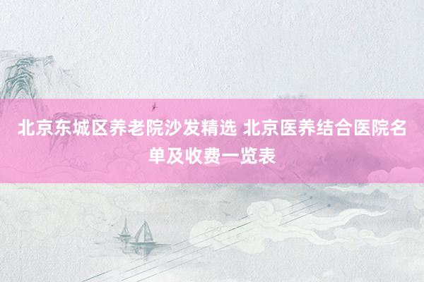 北京东城区养老院沙发精选 北京医养结合医院名单及收费一览表