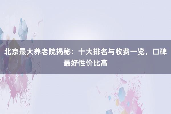 北京最大养老院揭秘：十大排名与收费一览，口碑最好性价比高