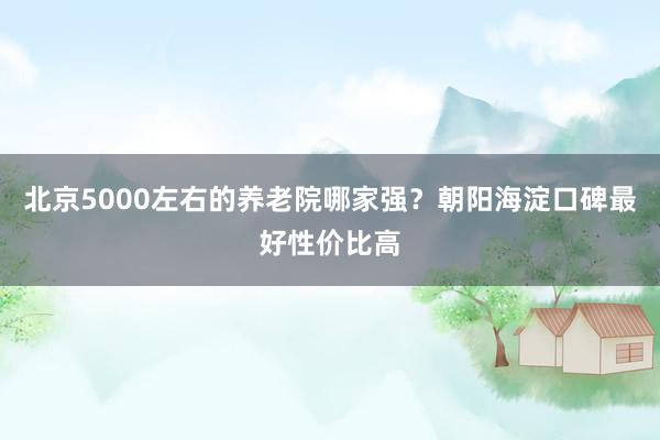 北京5000左右的养老院哪家强?朝阳海淀口碑最好性价比高