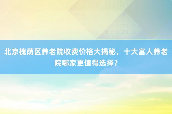 北京槐荫区养老院收费价格大揭秘，十大富人养老院哪家更值得选择？