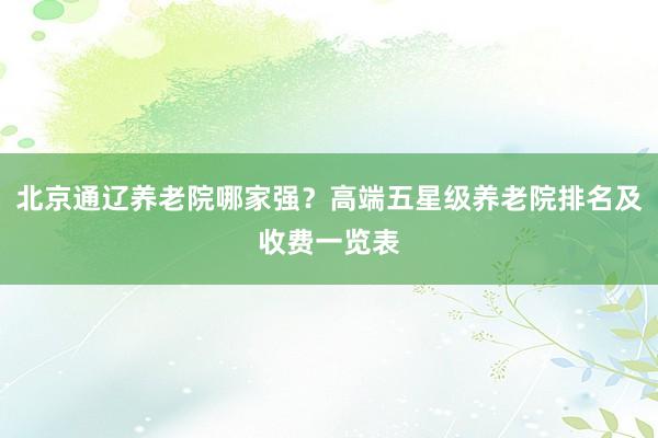 北京通辽养老院哪家强?高端五星级养老院排名及收费一览表
