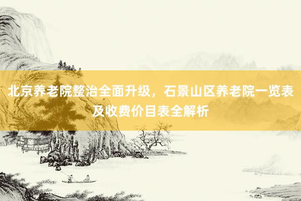 北京养老院整治全面升级,石景山区养老院一览表及收费价目表全解析