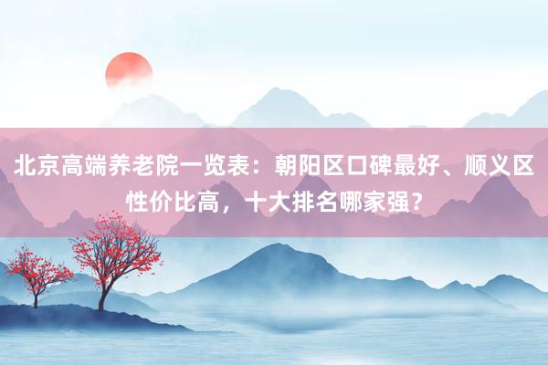 北京高端养老院一览表：朝阳区口碑最好、顺义区性价比高，十大排名哪家强？