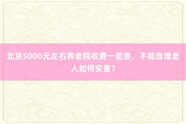 北京5000元左右养老院收费一览表，不能自理老人如何安置？