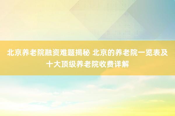 北京养老院融资难题揭秘 北京的养老院一览表及十大顶级养老院收费详解