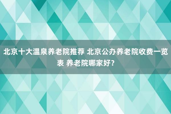 北京十大温泉养老院推荐 北京公办养老院收费一览表 养老院哪家好?