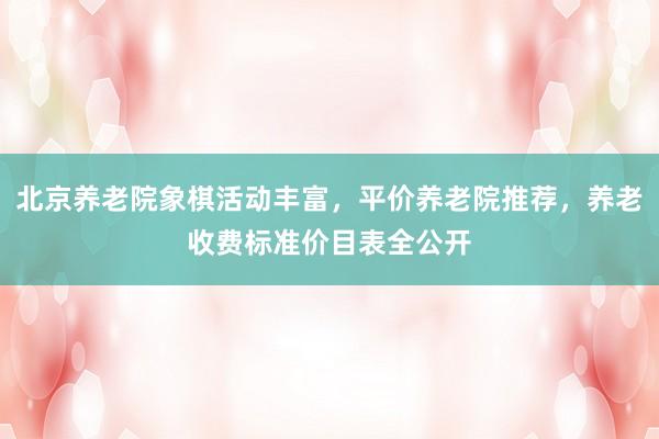 北京养老院象棋活动丰富,平价养老院推荐,养老收费标准价目表全公开