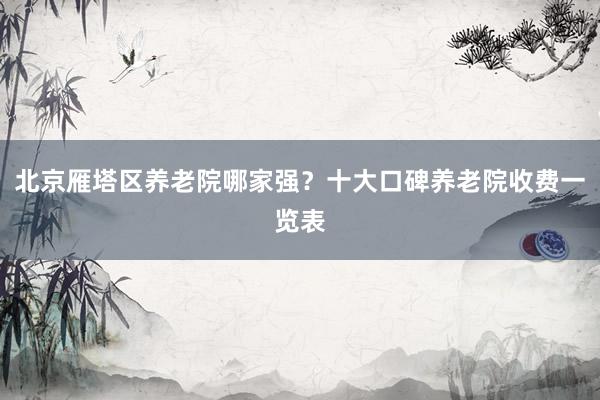 北京雁塔区养老院哪家强?十大口碑养老院收费一览表