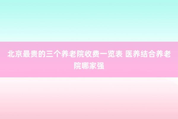 北京最贵的三个养老院收费一览表 医养结合养老院哪家强