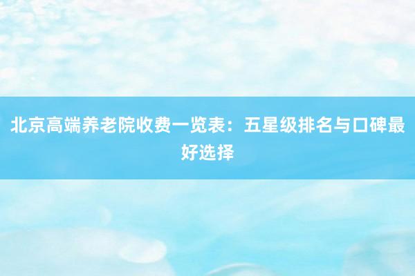 北京高端养老院收费一览表:五星级排名与口碑最好选择