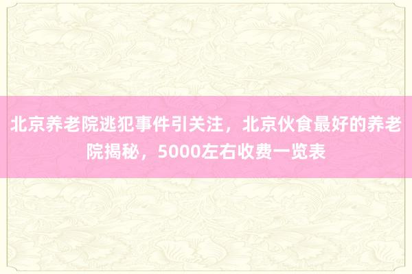 北京养老院逃犯事件引关注,北京伙食最好的养老院揭秘,5000左右收费一览表