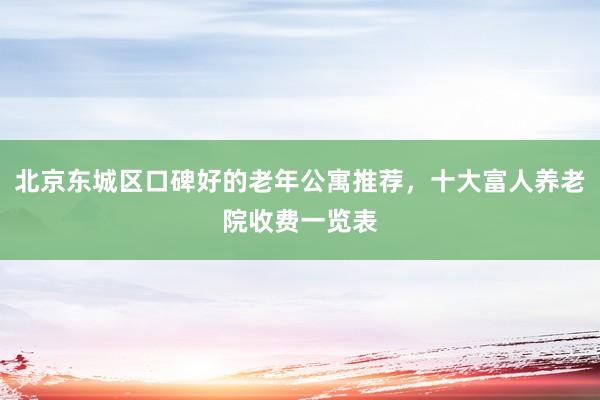 北京东城区口碑好的老年公寓推荐,十大富人养老院收费一览表