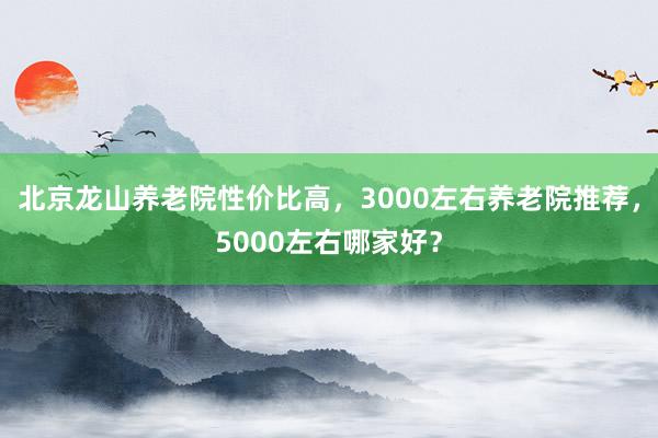 北京龙山养老院性价比高,3000左右养老院推荐,5000左右哪家好?