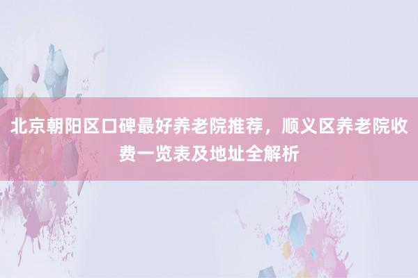 北京朝阳区口碑最好养老院推荐,顺义区养老院收费一览表及地址全解析