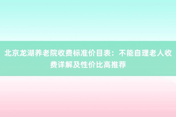 北京龙湖养老院收费标准价目表：不能自理老人收费详解及性价比高推荐